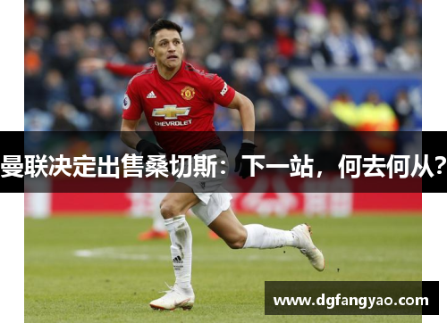 曼联决定出售桑切斯：下一站，何去何从？