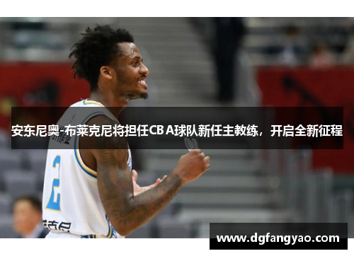 安东尼奥-布莱克尼将担任CBA球队新任主教练，开启全新征程