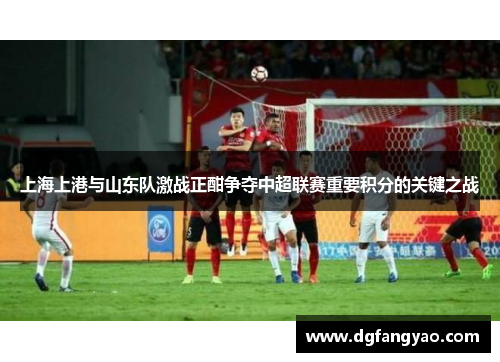 上海上港与山东队激战正酣争夺中超联赛重要积分的关键之战